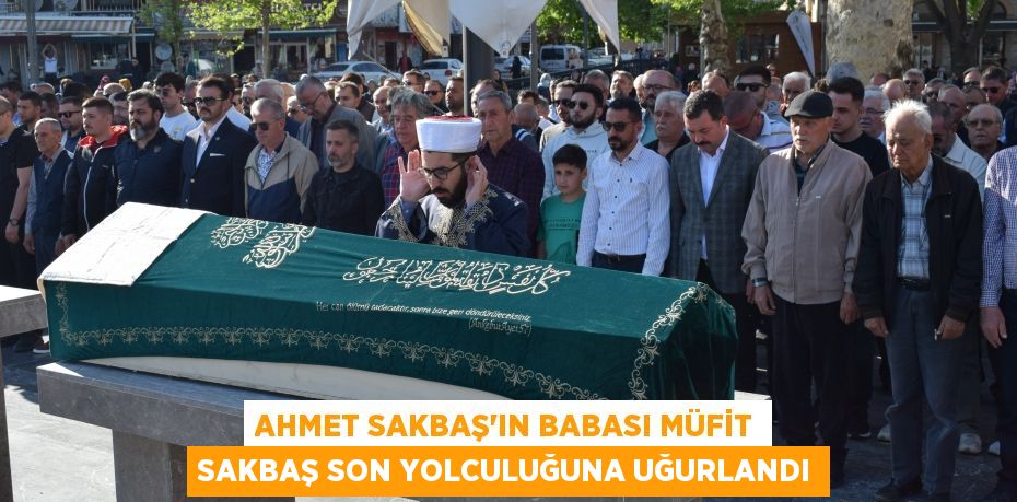 AHMET SAKBAŞ’IN BABASI MÜFİT SAKBAŞ SON YOLCULUĞUNA UĞURLANDI