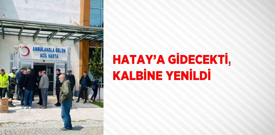 HATAY’A GİDECEKTİ, KALBİNE YENİLDİ