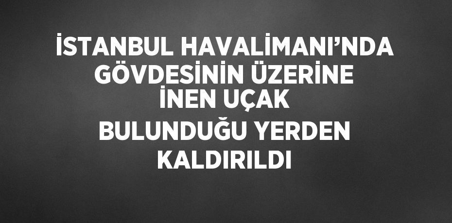 İSTANBUL HAVALİMANI’NDA GÖVDESİNİN ÜZERİNE İNEN UÇAK BULUNDUĞU YERDEN KALDIRILDI