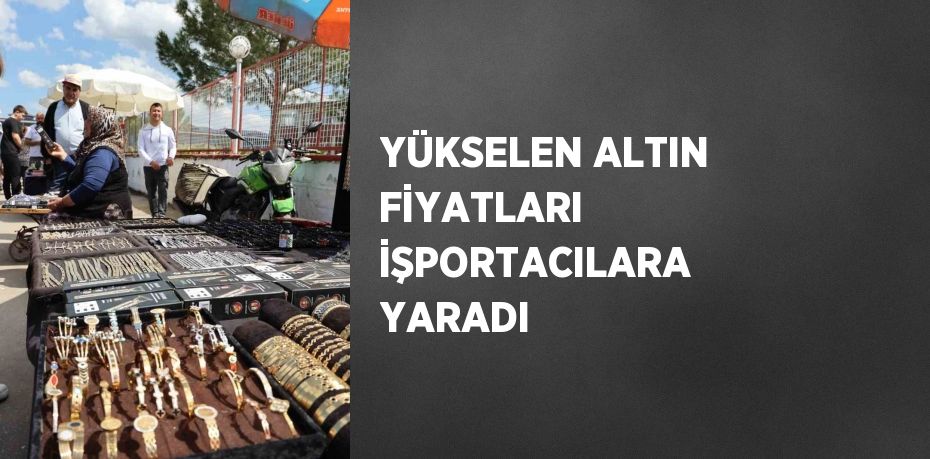 YÜKSELEN ALTIN FİYATLARI İŞPORTACILARA YARADI