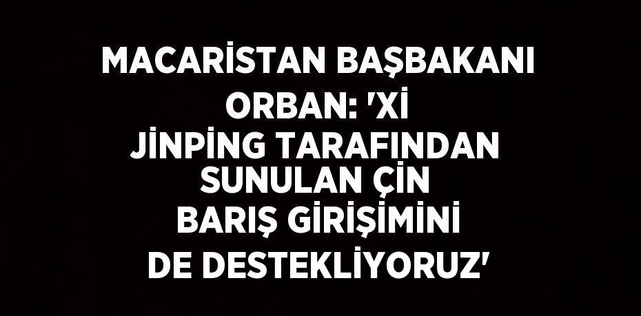 MACARİSTAN BAŞBAKANI ORBAN: 'Xİ JİNPİNG TARAFINDAN SUNULAN ÇİN BARIŞ GİRİŞİMİNİ DE DESTEKLİYORUZ'