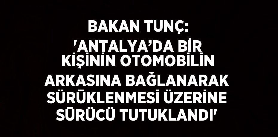 BAKAN TUNÇ: 'ANTALYA’DA BİR KİŞİNİN OTOMOBİLİN ARKASINA BAĞLANARAK SÜRÜKLENMESİ ÜZERİNE SÜRÜCÜ TUTUKLANDI'