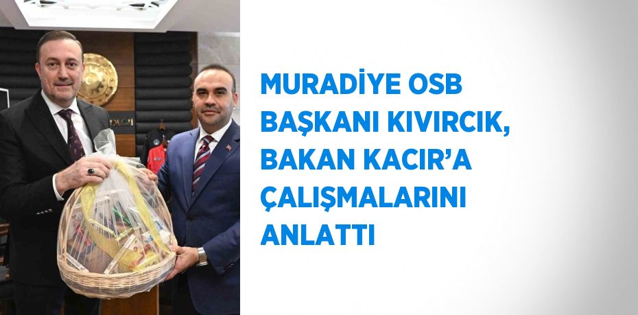 MURADİYE OSB BAŞKANI KIVIRCIK, BAKAN KACIR’A ÇALIŞMALARINI ANLATTI