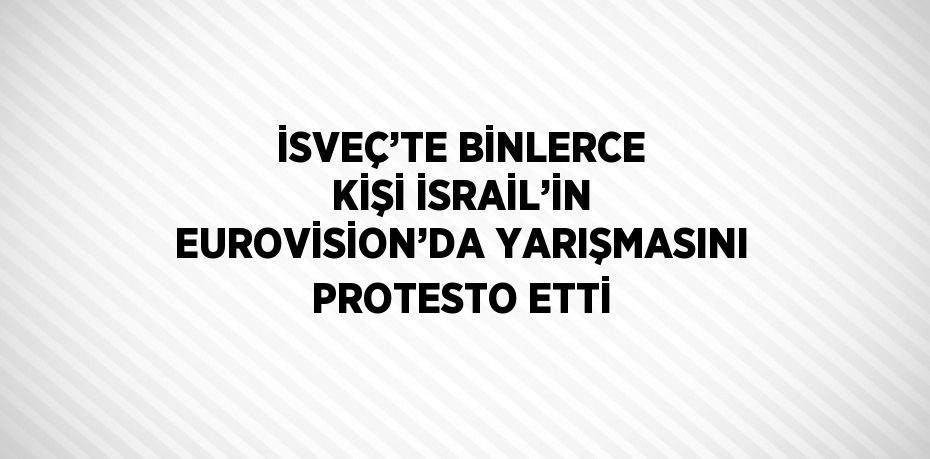 İSVEÇ’TE BİNLERCE KİŞİ İSRAİL’İN EUROVİSİON’DA YARIŞMASINI PROTESTO ETTİ