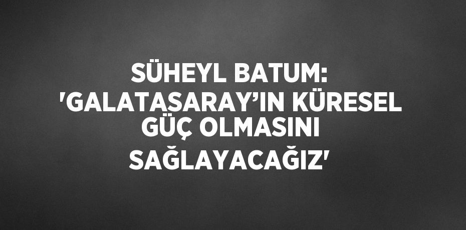 SÜHEYL BATUM: 'GALATASARAY’IN KÜRESEL GÜÇ OLMASINI SAĞLAYACAĞIZ'