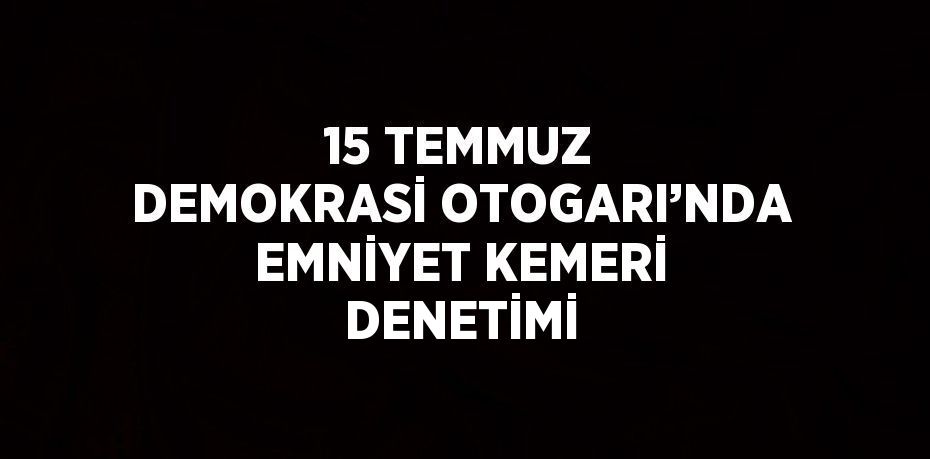 15 TEMMUZ DEMOKRASİ OTOGARI’NDA EMNİYET KEMERİ DENETİMİ