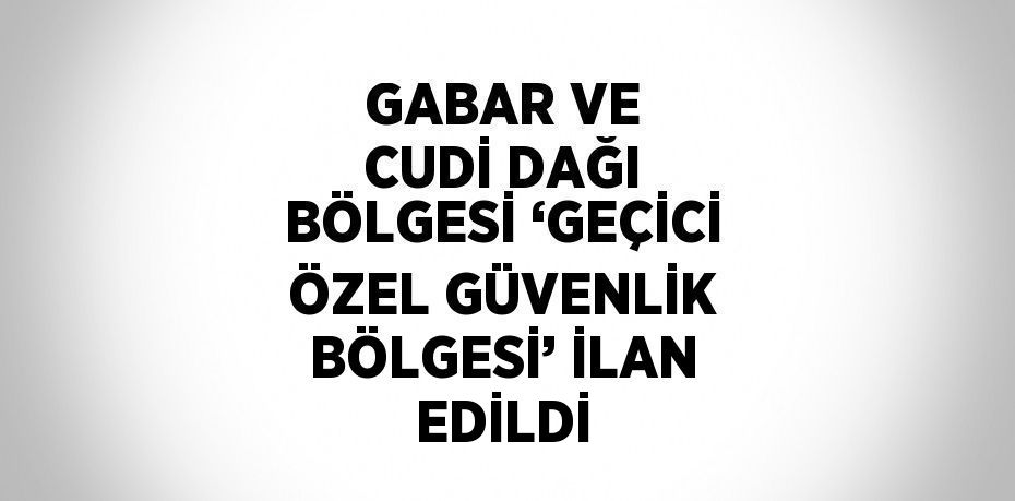 GABAR VE CUDİ DAĞI BÖLGESİ ‘GEÇİCİ ÖZEL GÜVENLİK BÖLGESİ’ İLAN EDİLDİ