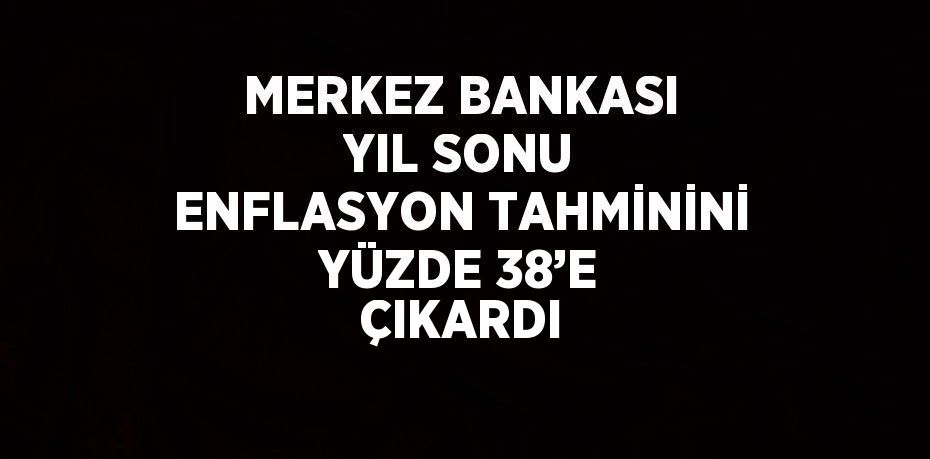 MERKEZ BANKASI YIL SONU ENFLASYON TAHMİNİNİ YÜZDE 38’E ÇIKARDI