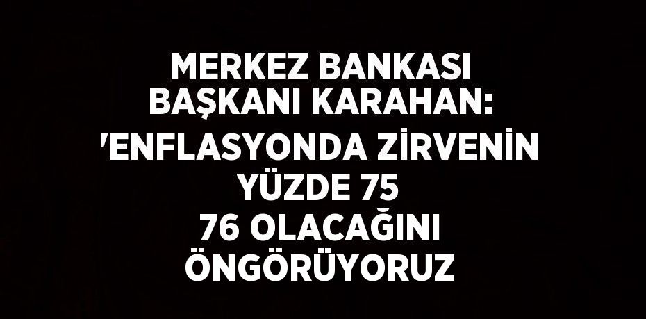 MERKEZ BANKASI BAŞKANI KARAHAN: 'ENFLASYONDA ZİRVENİN YÜZDE 75 76 OLACAĞINI ÖNGÖRÜYORUZ