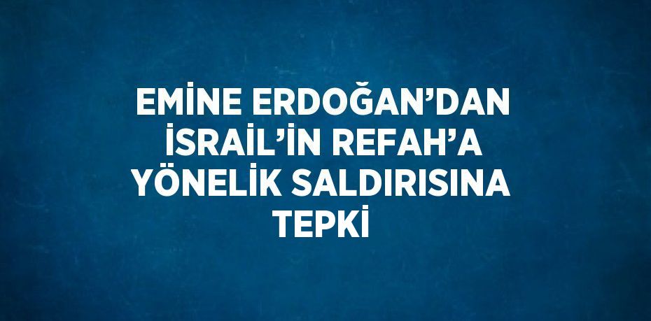 EMİNE ERDOĞAN’DAN İSRAİL’İN REFAH’A YÖNELİK SALDIRISINA TEPKİ