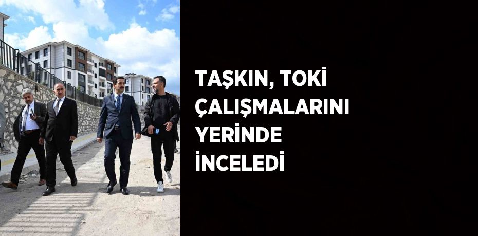 TAŞKIN, TOKİ ÇALIŞMALARINI YERİNDE İNCELEDİ