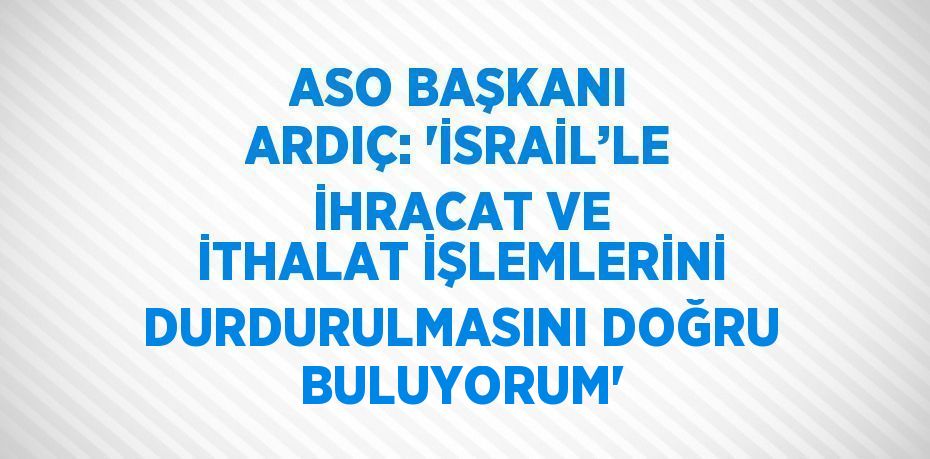 ASO BAŞKANI ARDIÇ: 'İSRAİL’LE İHRACAT VE İTHALAT İŞLEMLERİNİ DURDURULMASINI DOĞRU BULUYORUM'