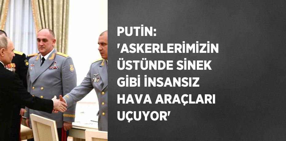 PUTİN: 'ASKERLERİMİZİN ÜSTÜNDE SİNEK GİBİ İNSANSIZ HAVA ARAÇLARI UÇUYOR'