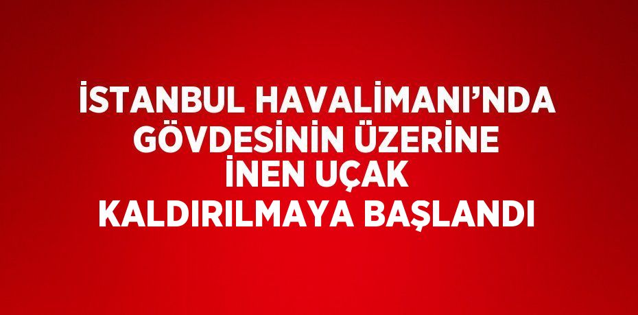 İSTANBUL HAVALİMANI’NDA GÖVDESİNİN ÜZERİNE İNEN UÇAK KALDIRILMAYA BAŞLANDI