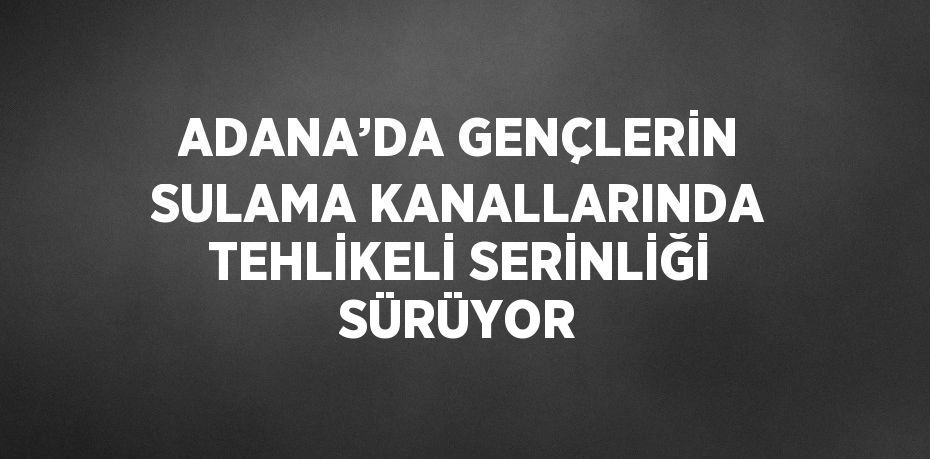 ADANA’DA GENÇLERİN SULAMA KANALLARINDA TEHLİKELİ SERİNLİĞİ SÜRÜYOR