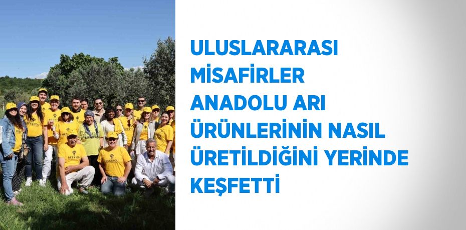 ULUSLARARASI MİSAFİRLER ANADOLU ARI ÜRÜNLERİNİN NASIL ÜRETİLDİĞİNİ YERİNDE KEŞFETTİ