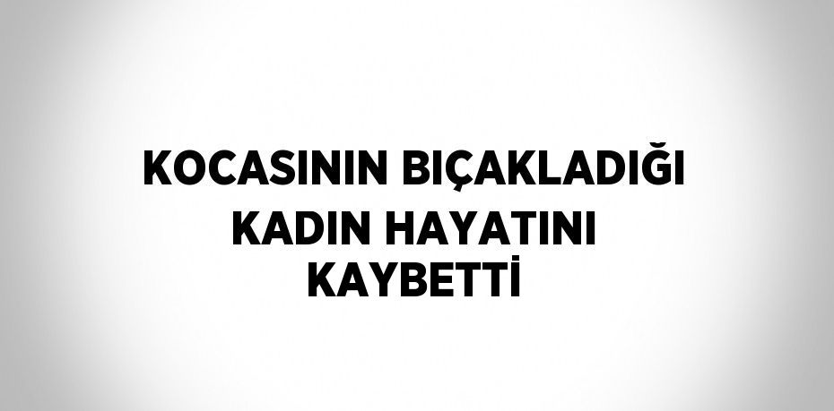 KOCASININ BIÇAKLADIĞI KADIN HAYATINI KAYBETTİ