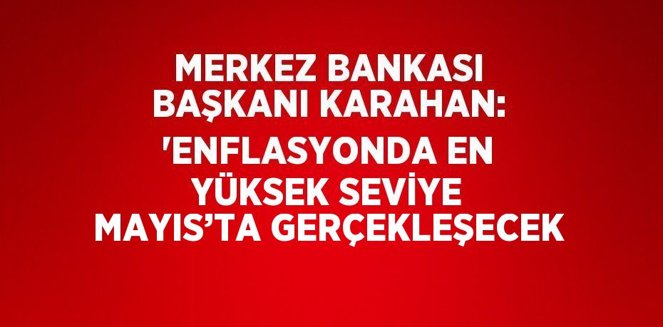 MERKEZ BANKASI BAŞKANI KARAHAN: 'ENFLASYONDA EN YÜKSEK SEVİYE MAYIS’TA GERÇEKLEŞECEK