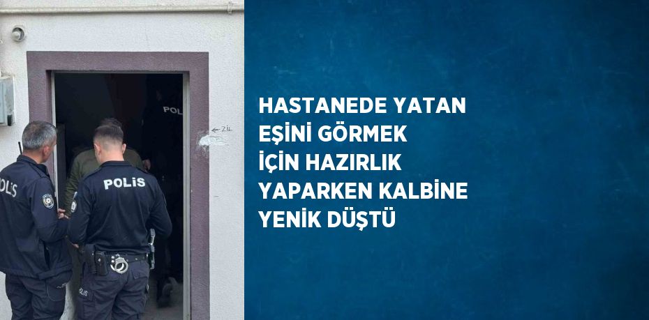 HASTANEDE YATAN EŞİNİ GÖRMEK İÇİN HAZIRLIK YAPARKEN KALBİNE YENİK DÜŞTÜ