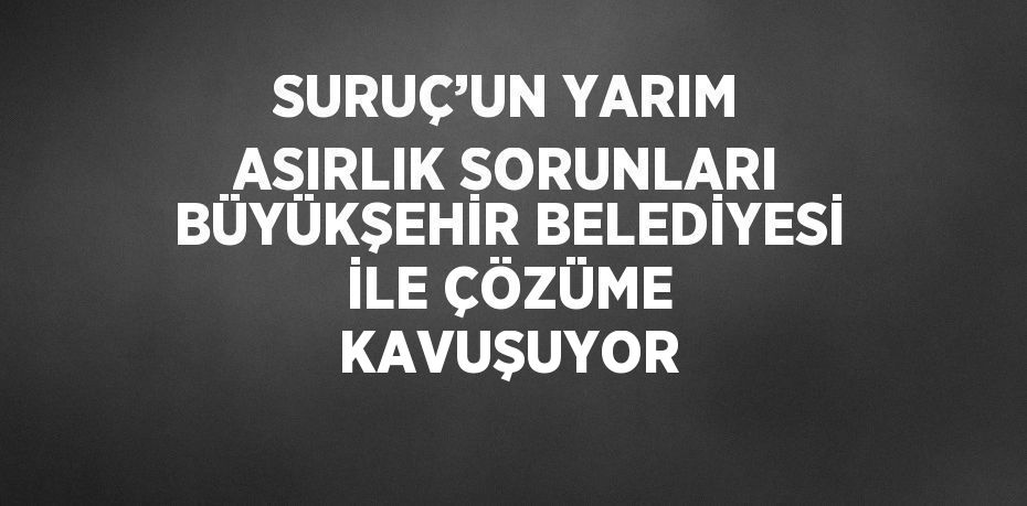 SURUÇ’UN YARIM ASIRLIK SORUNLARI BÜYÜKŞEHİR BELEDİYESİ İLE ÇÖZÜME KAVUŞUYOR