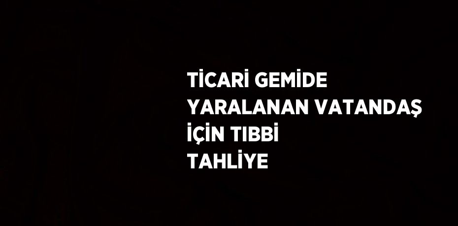 TİCARİ GEMİDE YARALANAN VATANDAŞ İÇİN TIBBİ TAHLİYE