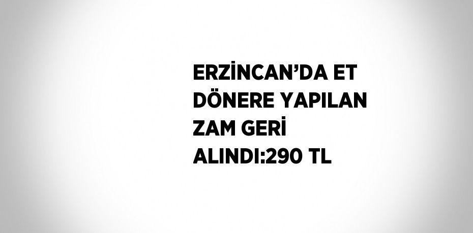 ERZİNCAN’DA ET DÖNERE YAPILAN ZAM GERİ ALINDI:290 TL