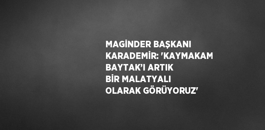 MAGİNDER BAŞKANI KARADEMİR: 'KAYMAKAM BAYTAK’I ARTIK BİR MALATYALI OLARAK GÖRÜYORUZ'