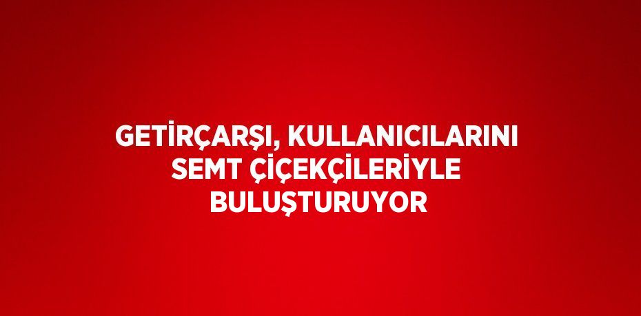 GETİRÇARŞI, KULLANICILARINI SEMT ÇİÇEKÇİLERİYLE BULUŞTURUYOR