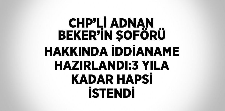 CHP’Lİ ADNAN BEKER’İN ŞOFÖRÜ HAKKINDA İDDİANAME HAZIRLANDI:3 YILA KADAR HAPSİ İSTENDİ