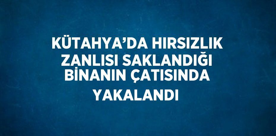 KÜTAHYA’DA HIRSIZLIK ZANLISI SAKLANDIĞI BİNANIN ÇATISINDA YAKALANDI