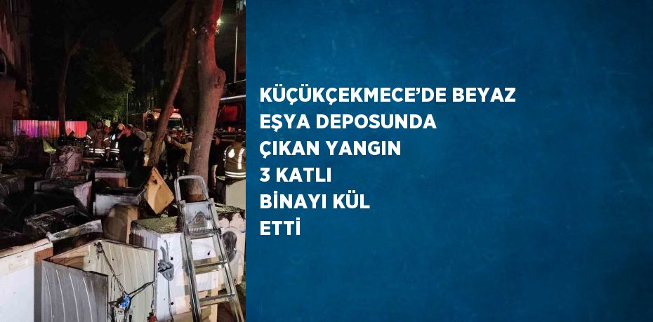 KÜÇÜKÇEKMECE’DE BEYAZ EŞYA DEPOSUNDA ÇIKAN YANGIN 3 KATLI BİNAYI KÜL ETTİ