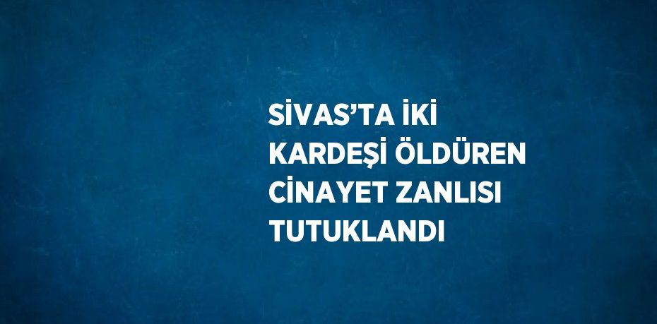 SİVAS’TA İKİ KARDEŞİ ÖLDÜREN CİNAYET ZANLISI TUTUKLANDI