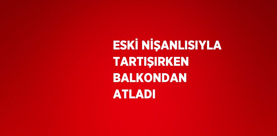 ESKİ NİŞANLISIYLA TARTIŞIRKEN BALKONDAN ATLADI