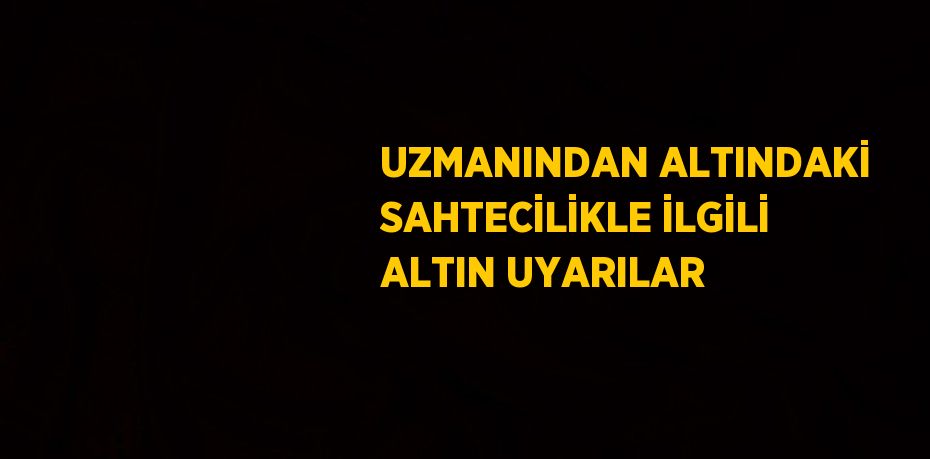 UZMANINDAN ALTINDAKİ SAHTECİLİKLE İLGİLİ ALTIN UYARILAR