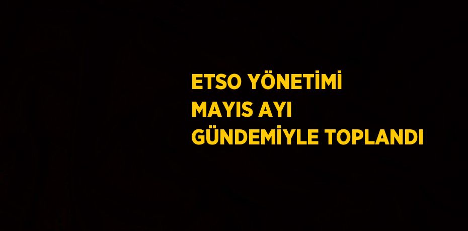 ETSO YÖNETİMİ MAYIS AYI GÜNDEMİYLE TOPLANDI