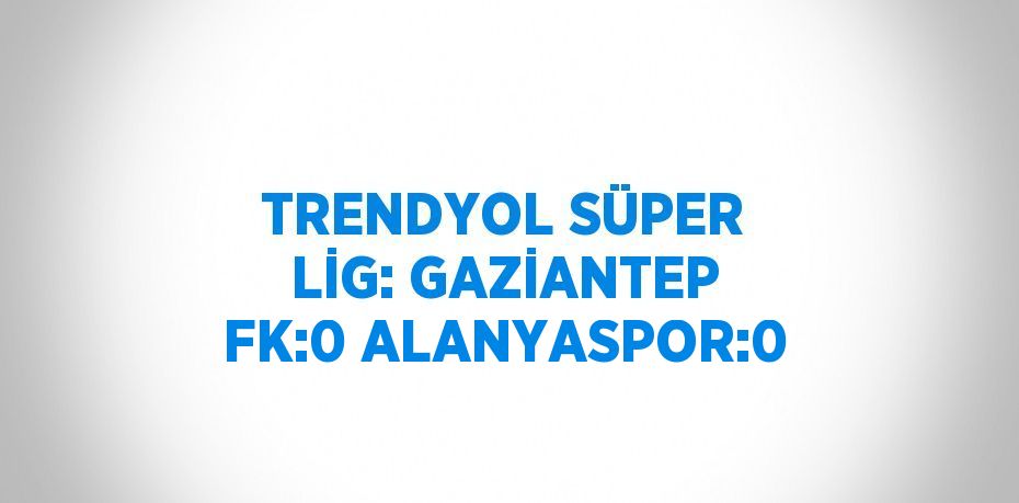 TRENDYOL SÜPER LİG: GAZİANTEP FK:0 ALANYASPOR:0