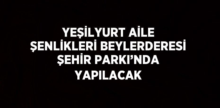 YEŞİLYURT AİLE ŞENLİKLERİ BEYLERDERESİ ŞEHİR PARKI’NDA YAPILACAK