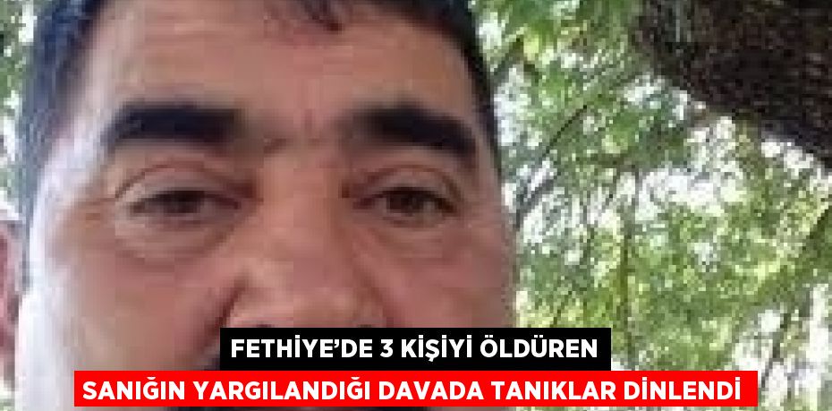FETHİYE’DE 3 KİŞİYİ ÖLDÜREN SANIĞIN YARGILANDIĞI DAVADA TANIKLAR DİNLENDİ