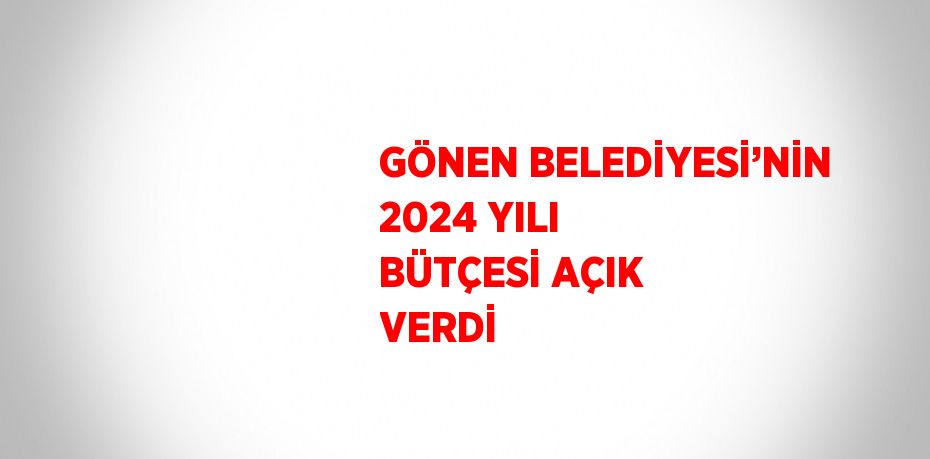 GÖNEN BELEDİYESİ’NİN 2024 YILI BÜTÇESİ AÇIK VERDİ
