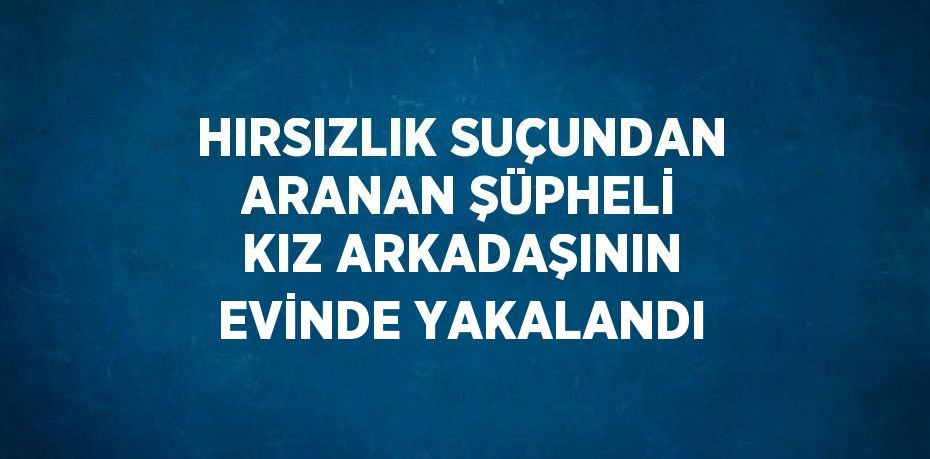 HIRSIZLIK SUÇUNDAN ARANAN ŞÜPHELİ KIZ ARKADAŞININ EVİNDE YAKALANDI