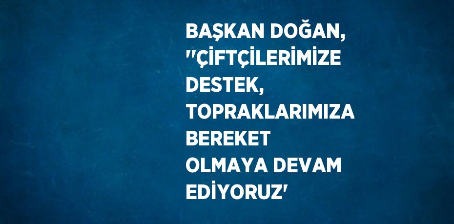 BAŞKAN DOĞAN, ''ÇİFTÇİLERİMİZE DESTEK, TOPRAKLARIMIZA BEREKET OLMAYA DEVAM EDİYORUZ'
