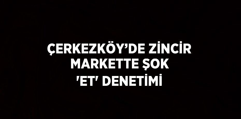 ÇERKEZKÖY’DE ZİNCİR MARKETTE ŞOK 'ET' DENETİMİ