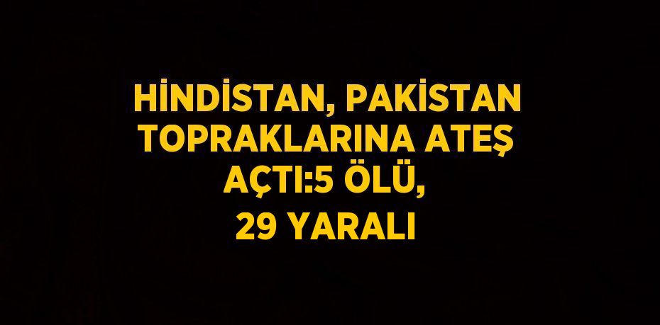 HİNDİSTAN, PAKİSTAN TOPRAKLARINA ATEŞ AÇTI:5 ÖLÜ, 29 YARALI