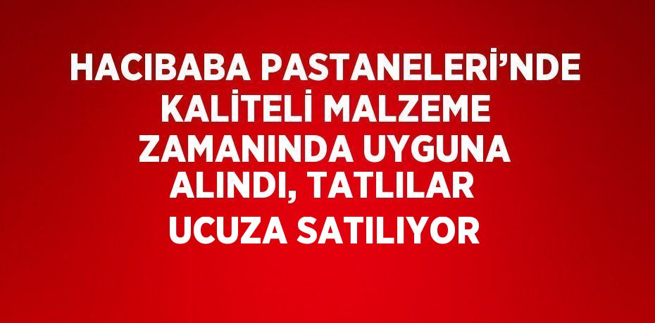 HACIBABA PASTANELERİ’NDE KALİTELİ MALZEME ZAMANINDA UYGUNA ALINDI, TATLILAR UCUZA SATILIYOR