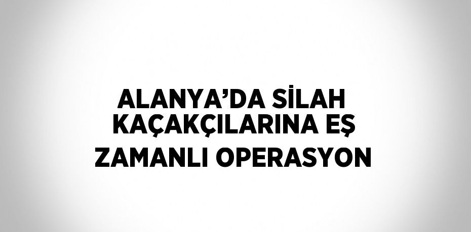 ALANYA’DA SİLAH KAÇAKÇILARINA EŞ ZAMANLI OPERASYON