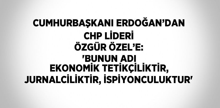 CUMHURBAŞKANI ERDOĞAN’DAN CHP LİDERİ ÖZGÜR ÖZEL’E: 'BUNUN ADI EKONOMİK TETİKÇİLİKTİR, JURNALCİLİKTİR, İSPİYONCULUKTUR'