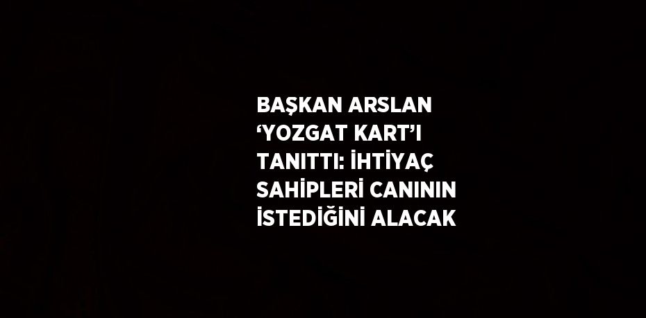 BAŞKAN ARSLAN ‘YOZGAT KART’I TANITTI: İHTİYAÇ SAHİPLERİ CANININ İSTEDİĞİNİ ALACAK