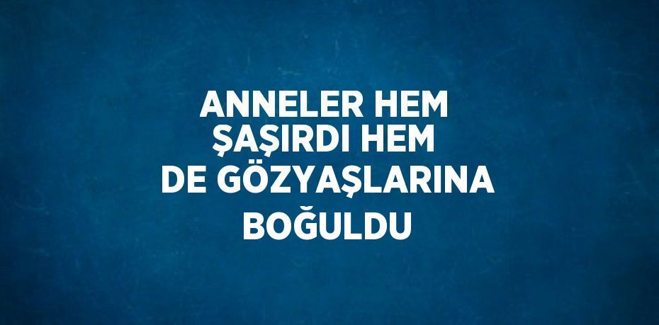 ANNELER HEM ŞAŞIRDI HEM DE GÖZYAŞLARINA BOĞULDU
