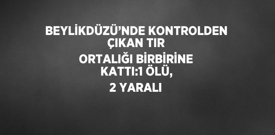 BEYLİKDÜZÜ’NDE KONTROLDEN ÇIKAN TIR ORTALIĞI BİRBİRİNE KATTI:1 ÖLÜ, 2 YARALI