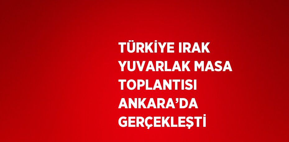 TÜRKİYE IRAK YUVARLAK MASA TOPLANTISI ANKARA’DA GERÇEKLEŞTİ